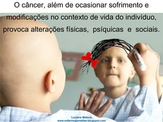 O câncer, além de ocasionar sofrimento e
modificações no contexto de vida do indivíduo,
provoca alterações físicas, psíquicas e sociais.
 