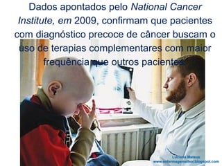 Dados apontados pelo National Cancer
Institute, em 2009, confirmam que pacientes
com diagnóstico precoce de câncer buscam o
uso de terapias complementares com maior
frequência que outros pacientes.
 