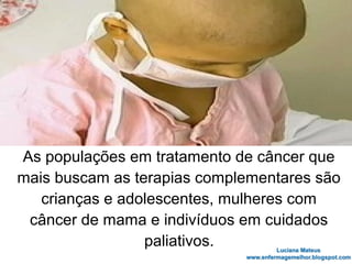 As populações em tratamento de câncer que
mais buscam as terapias complementares são
crianças e adolescentes, mulheres com
câncer de mama e indivíduos em cuidados
paliativos.
 