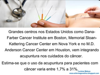 Grandes centros nos Estados Unidos como Dana-
Farber Cancer Institute em Boston, Memorial Sloan-
Kattering Cancer Center em Nova York e no M.D.
Anderson Cancer Center em Houston, vem integrando
acupuntura nos cuidados do câncer.
Estima-se que o uso da acupuntura para pacientes com
câncer varia entre 1,7% a 31%.
 