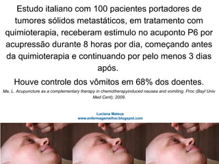Estudo italiano com 100 pacientes portadores de
tumores sólidos metastáticos, em tratamento com
quimioterapia, receberam estimulo no acuponto P6 por
acupressão durante 8 horas por dia, começando antes
da quimioterapia e continuando por pelo menos 3 dias
após.
Houve controle dos vômitos em 68% dos doentes.
Ma, L. Acupuncture as a complementary therapy in chemotherapyinduced nausea and vomiting. Proc (Bayl Univ
Med Cent); 2009.
 