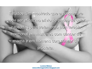 Estudos têm mostrado que a acupunturaEstudos têm mostrado que a acupuntura
pode ser eficaz no alívio de ondas de calorpode ser eficaz no alívio de ondas de calor
causadas pelo tratamento com terapiacausadas pelo tratamento com terapia
hormonal em mulheres com câncer dehormonal em mulheres com câncer de
mama e em homens com câncer demama e em homens com câncer de
próstata.próstata.
 