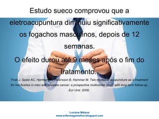 Estudo sueco comprovou que a
eletroacupuntura diminuiu significativamente
os fogachos masculinos, depois de 12
semanas.
O efeito durou até 9 meses após o fim do
tratamento.
Frisk J, Spetz AC, Hjertberg H, Petersson B, Hammar M. Two modes of acupuncture as a treatment
for hot flushes in men with prostate cancer: a prospective multicenter study with long-term follow-up.
Eur Urol. 2009;
 