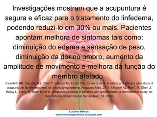 Investigações mostram que a acupuntura é
segura e eficaz para o tratamento do linfedema,
podendo reduzi-lo em 30% ou mais. Pacientes
apontam melhora de sintomas tais como:
diminuição do edema e sensação de peso,
diminuição da dor no ombro, aumento da
amplitude de movimento e melhora da função do
membro afetado.
Cassileth BR, Van Zee KJ, Chan Y, Coleton MI, Hudis CA, Cohen S, et al. A safety and efficacy pilot study of
acupuncture for the treatment of chronic lymphedema. Acupunct Med. 2011; Matecki AL, Poe CM, Chen J,
Bailey L, Tracy, M, Kuan M, et al. Acupuncture safety in patients with lymphedema: a retrospective study. In:
San Antonio Breast Cancer Symposium, 32, 2009.
 