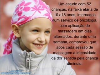 Um estudo com 52
crianças, na faixa etária de
10 a18 anos, internadas
num serviço de oncologia,
com aplicação de
massagem em dias
alternados, durante uma
semana, comprovou que
após cada sessão de
massagem a intensidade
da dor sentida pela criança
diminuiu.
 