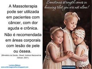 A Massoterapia
pode ser utilizada
em pacientes com
câncer, com dor
aguda e crônica.
Não é recomendada
em áreas corporais
com lesão de pele
ou óssea.
(Ministério da Saúde - Brasil. Instituto Nacional de
Câncer, 2001).
 