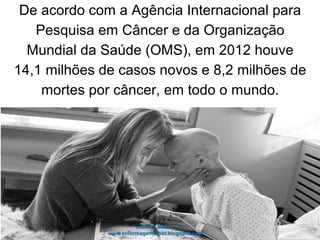De acordo com a Agência Internacional para
Pesquisa em Câncer e da Organização
Mundial da Saúde (OMS), em 2012 houve
14,1 milhões de casos novos e 8,2 milhões de
mortes por câncer, em todo o mundo.
 
