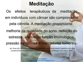 Os efeitos terapêuticos da meditação
em indivíduos com câncer são comprovados
pela ciência. A meditação proporciona:
melhoria da qualidade do sono, redução do
estresse, efeitos na função imunológica,
pressão sanguínea e marcadores tumorais.
MJ, Rose MS, White M, Balneaves LG. Declining conventional cancer treatment and using
complementary and alternative medicine: a problem or a challenge? Curr Oncol. 2008
Meditação
 