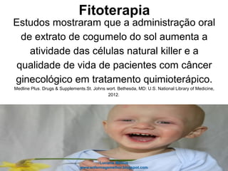 Fitoterapia
Estudos mostraram que a administração oral
de extrato de cogumelo do sol aumenta a
atividade das células natural killer e a
qualidade de vida de pacientes com câncer
ginecológico em tratamento quimioterápico.
Medline Plus. Drugs & Supplements.St. Johns wort. Bethesda, MD: U.S. National Library of Medicine,
2012.
 