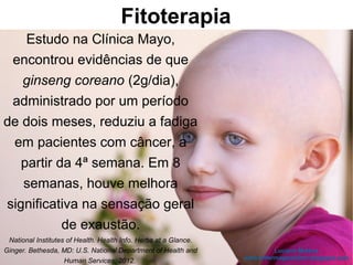 Fitoterapia
Estudo na Clínica Mayo,
encontrou evidências de que
ginseng coreano (2g/dia),
administrado por um período
de dois meses, reduziu a fadiga
em pacientes com câncer, a
partir da 4ª semana. Em 8
semanas, houve melhora
significativa na sensação geral
de exaustão.
National Institutes of Health. Health Info. Herbs at a Glance.
Ginger. Bethesda, MD: U.S. National Department of Health and
Human Services, 2012.
 