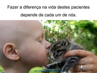 Fazer a diferença na vida destes pacientes
depende de cada um de nós.
 