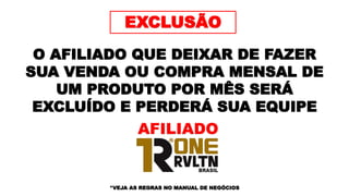 EXCLUSÃO
O AFILIADO QUE DEIXAR DE FAZER
SUA VENDA OU COMPRA MENSAL DE
UM PRODUTO POR MÊS SERÁ
EXCLUÍDO E PERDERÁ SUA EQUIPE
*VEJA AS REGRAS NO MANUAL DE NEGÓCIOS
AFILIADO
 