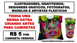 ILUSTRADORES, GRAFITEIROS,
DESIGNERS GRÁFICOS, FOTÓGRAFOS,
MODELOS E ARTISTAS PLÁSTICOS
TENHA UMA
RENDA EXTRA
CRIANDO ARTES
PARA CAMISETAS
R$ 5 POR
CAMISETA VENDIDA
*VEJA AS REGRAS NO MANUAL DE NEGÓCIOS
 