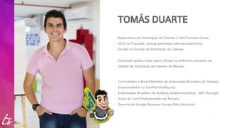 TOMÁS DUARTE 
Especialista em Satisfação de Clientes e Net Promoter Score 
CEO na Tracksale, startup premiada internacionalmente, 
focada na Gestão de Satisfação de Clientes. 
Tracksale ajudou trazer para o Brasil os melhores conceitos de 
Gestão de Satisfação de Clientes do Mundo. 
Co-fundador e Board Member da Associação Brasileira de Startups 
Empreendedor no SanPedroValley.org 
Embaixador Brasileiro do Building Global Innovators - MIT Portugal 
Autor do Livro Produtividade nas Nuvens 
Gerente do Google Business Groups Belo Horizonte 
 