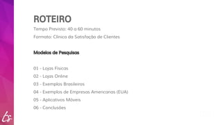 ROTEIRO 
Tempo Previsto: 40 a 60 minutos 
Formato: Clínica da Satisfação de Clientes 
Modelos de Pesquisas 
01 - Lojas Físicas 
02 - Lojas Online 
03 - Exemplos Brasileiros 
04 - Exemplos de Empresas Americanas (EUA) 
05 - Aplicativos Móveis 
06 - Conclusões 
 