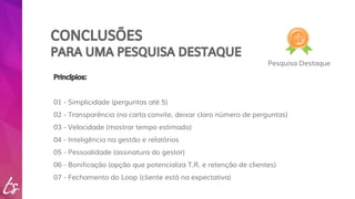 CONCLUSÕES 
PARA UMA PESQUISA DESTAQUE 
Pesquisa Destaque 
Princípios: 
01 - Simplicidade (perguntas até 5) 
02 - Transparência (na carta convite, deixar claro número de perguntas) 
03 - Velocidade (mostrar tempo estimado) 
04 - Inteligência na gestão e relatórios 
05 - Pessoalidade (assinatura do gestor) 
06 - Bonificação (opção que potencializa T.R. e retenção de clientes) 
07 - Fechamento do Loop (cliente está na expectativa) 
 