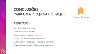 CONCLUSÕES 
PARA UMA PESQUISA DESTAQUE 
Pesquisa Destaque 
RESULTADO = 
Alta Taxa de Resposta + 
Consistência dos Dados + 
Decisões baseadas em Fatos + 
Cultura da Satisfação de Clientes + 
Evolução dos Processos, Produtos e Serviços + 
Crescimento em Clientes e Vendas 
 