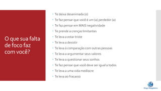 O que sua falta 
de foco faz 
com você? 
 Te deixa desanimada (o) 
 Te faz pensar que você é um (a) perdedor (a) 
 Te faz pensar em MAIS negatividade 
 Te prende a crenças limitantes 
 Te leva a estar triste 
 Te leva a desistir 
 Te leva à comparação com outras pessoas 
 Te leva a argumentar seus valores 
 Te leva a questionar seus sonhos 
 Te faz pensar que você deve ser igual a todos 
 Te leva a uma vida medíocre 
 Te leva ao fracasso 
 