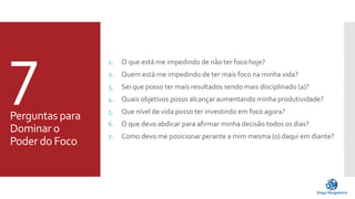 7 
Perguntas para 
Dominar o 
Poder do Foco 
1. O que está me impedindo de não ter foco hoje? 
2. Quem está me impedindo de ter mais foco na minha vida? 
3. Sei que posso ter mais resultados sendo mais disciplinado (a)? 
4. Quais objetivos posso alcançar aumentando minha produtividade? 
5. Que nível de vida posso ter investindo em foco agora? 
6. O que devo abdicar para afirmar minha decisão todos os dias? 
7. Como devome posicionar perante a mim mesma (o) daqui em diante? 
 