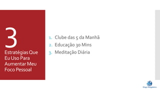 3 
Estratégias Que 
Eu Uso Para 
Aumentar Meu 
Foco Pessoal 
1. Clube das 5 da Manhã 
2. Educação 30 Mins 
3. Meditação Diária 
 