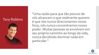 Tony Robbins 
"Uma razão para que tão poucos de 
nós alcancem o que realmente querem 
é que nós nunca direcionamos nosso 
foco; nós nunca concentramos nosso 
poder. Muitas pessoas se envolvem em 
seu próprio caminho ao longo da vida, 
nunca decidindo dominar nada em 
particular." 
 
