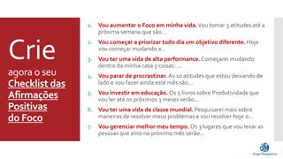 Crie 
agora o seu 
Checklist das 
Afirmações 
Positivas 
do Foco 
1. Vou aumentar o Foco em minha vida.Vou tomar 3 atitudes até a 
próxima semana que são... 
2. Vou começar a priorizar todo dia um objetivo diferente. Hoje 
vou começar mudando a... 
3. Vou ter uma vida de alta performance. Começarei mudando 
dentro da minha casa 5 coisas: ... 
4. Vou parar de procrastinar. As 10 atitudes que estou deixando de 
lado e vou fazer ainda este mês são... 
5. Vou investir em educação. Os 5 livros sobre Produtividade que 
vou ler até os próximos 3 meses serão... 
6. Vou ter uma vida de classe mundial. Pesquisarei mais sobre 
maneiras de resolver meus problemas e vou resolver hoje o... 
7. Vou gerenciar melhor meu tempo. Os 3 lugares que vou levar as 
pessoas que amo no próximo mês serão... 
 