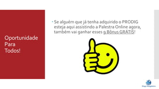 Oportunidade 
Para 
Todos! 
 Se alguém que já tenha adquirido o PRODIG 
esteja aqui assistindo a Palestra Online agora, 
também vai ganhar esses 9 Bônus GRÁTIS! 
 