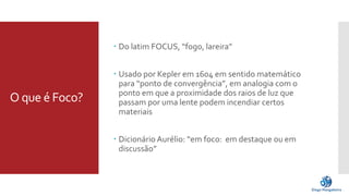 O que é Foco? 
 Do latim FOCUS, “fogo, lareira” 
 Usado por Kepler em 1604 em sentido matemático 
para “ponto de convergência”, em analogia com o 
ponto em que a proximidade dos raios de luz que 
passam por uma lente podem incendiar certos 
materiais 
 Dicionário Aurélio: “em foco: em destaque ou em 
discussão” 
 