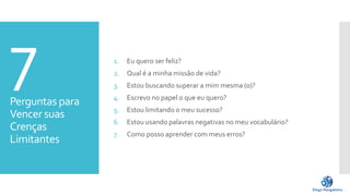 7Perguntas para
Vencer suas
Crenças
Limitantes
1. Eu quero ser feliz?
2. Qual é a minha missão de vida?
3. Estou buscando superar a mim mesma (o)?
4. Escrevo no papel o que eu quero?
5. Estou limitando o meu sucesso?
6. Estou usando palavras negativas no meu vocabulário?
7. Como posso aprender com meus erros?
 