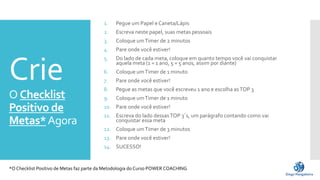 Crie
O Checklist
Positivo de
Metas*Agora
1. Pegue um Papel e Caneta/Lápis
2. Escreva neste papel, suas metas pessoais
3. Coloque umTimer de 2 minutos
4. Pare onde você estiver!
5. Do lado de cada meta, coloque em quanto tempo você vai conquistar
aquela meta (1 = 1 ano, 5 = 5 anos, assim por diante)
6. Coloque umTimer de 1 minuto
7. Pare onde você estiver!
8. Pegue as metas que você escreveu 1 ano e escolha asTOP 3
9. Coloque umTimer de 1 minuto
10. Pare onde você estiver!
11. Escreva do lado dessasTOP 3´s, um parágrafo contando como vai
conquistar essa meta
12. Coloque umTimer de 3 minutos
13. Pare onde você estiver!
14. SUCESSO!
*O Checklist Positivo de Metas faz parte da Metodologia do Curso POWER COACHING
 