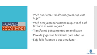 Você quer umaTransformação na sua vida
hoje?
Você deseja mudar a maneira que você está
fazendo as coisas agora?
Transforme pensamentos em realidade
Pare de jogar sua felicidade para o futuro
Seja feliz fazendo o que ama fazer
 