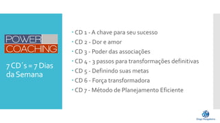 7CD´s = 7 Dias
daSemana
 CD 1 - A chave para seu sucesso
 CD 2 - Dor e amor
 CD 3 - Poder das associações
 CD 4 - 3 passos para transformações definitivas
 CD 5 - Definindo suas metas
 CD 6 - Força transformadora
 CD 7 - Método de Planejamento Eficiente
 