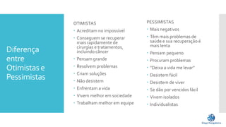 Diferença
entre
Otimistas e
Pessimistas
OTIMISTAS
 Acreditam no impossível
 Conseguem se recuperar
mais rapidamente de
cirurgias e tratamentos,
incluindo câncer
 Pensam grande
 Resolvem problemas
 Criam soluções
 Não desistem
 Enfrentam a vida
 Vivem melhor em sociedade
 Trabalham melhor em equipe
PESSIMISTAS
 Mais negativos
 Têm mais problemas de
saúde e sua recuperação é
mais lenta
 Pensam pequeno
 Procuram problemas
 “Deixa a vida me levar”
 Desistem fácil
 Desistem de viver
 Se dão por vencidos fácil
 Vivem isolados
 Individualistas
 