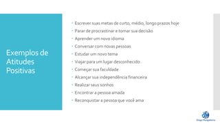 Exemplos de
Atitudes
Positivas
 Escrever suas metas de curto, médio, longo prazos hoje
 Parar de procrastinar e tomar sua decisão
 Aprender um novo idioma
 Conversar com novas pessoas
 Estudar um novo tema
 Viajar para um lugar desconhecido
 Começar sua faculdade
 Alcançar sua independência financeira
 Realizar seus sonhos
 Encontrar a pessoa amada
 Reconquistar a pessoa que você ama
 