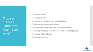 O que as
Crenças
Limitantes
fazem com
você?
 Te levam a chorar
 Te levam a desistir
 Te levam a se comparar com outras pessoas
 Te levam a questionar seus valores
 Te levam a pensar se você sabe o que quer mesmo
 Te fazem pensar que você deve ser como as outras pessoas
 Te levam a vida medíocre
 Te levam ao fracasso
 
