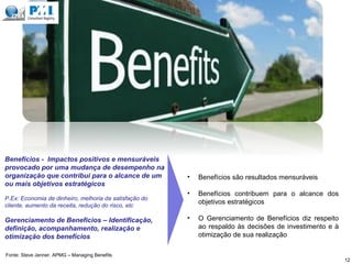Benefícios - Impactos positivos e mensuráveis
provocado por uma mudança de desempenho na
organização que contribui para o alcance de um
ou mais objetivos estratégicos
P.Ex: Economia de dinheiro, melhoria da satisfação do
cliente, aumento da receita, redução do risco, etc
Gerenciamento de Benefícios – Identificação,
definição, acompanhamento, realização e
otimização dos benefícios
• Benefícios são resultados mensuráveis
• Benefícios contribuem para o alcance dos
objetivos estratégicos
• O Gerenciamento de Benefícios diz respeito
ao respaldo às decisões de investimento e à
otimização de sua realização
12
Fonte: Steve Jenner. APMG – Managing Benefits
 