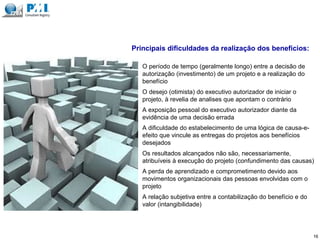 1. O período de tempo (geralmente longo) entre a decisão de
autorização (investimento) de um projeto e a realização do
benefício
Principais dificuldades da realização dos benefícios:
16
2. O desejo (otimista) do executivo autorizador de iniciar o
projeto, à revelia de analises que apontam o contrário
3. A exposição pessoal do executivo autorizador diante da
evidência de uma decisão errada
4. A dificuldade do estabelecimento de uma lógica de causa-e-
efeito que vincule as entregas do projetos aos benefícios
desejados
5. Os resultados alcançados não são, necessariamente,
atribuíveis à execução do projeto (confundimento das causas)
6. A perda de aprendizado e comprometimento devido aos
movimentos organizacionais das pessoas envolvidas com o
projeto
7. A relação subjetiva entre a contabilização do benefício e do
valor (intangibilidade)
 