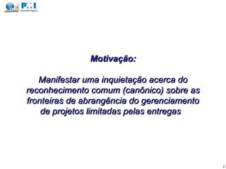 Motivação:Motivação:
Manifestar uma inquietação acerca doManifestar uma inquietação acerca do
reconhecimento comum (canônico) sobre asreconhecimento comum (canônico) sobre as
fronteiras de abrangência do gerenciamentofronteiras de abrangência do gerenciamento
de projetos limitadas pelas entregasde projetos limitadas pelas entregas
2
 