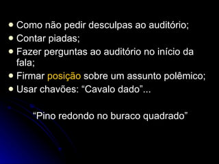 Como não pedir desculpas ao auditório; Contar piadas; Fazer perguntas ao auditório no início da fala; Firmar  posição  sobre um assunto polêmico; Usar chavões: “Cavalo dado”... “Pino redondo no buraco quadrado” 