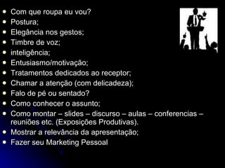 Com que roupa eu vou? Postura; Elegância nos gestos; Timbre de voz; inteligência; Entusiasmo/motivação; Tratamentos dedicados ao receptor; Chamar a atenção (com delicadeza); Falo de pé ou sentado? Como conhecer o assunto; Como montar – slides – discurso – aulas – conferencias – reuniões etc. (Exposições Produtivas). Mostrar a relevância da apresentação; Fazer seu Marketing Pessoal 