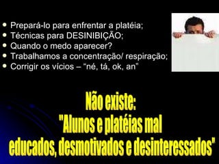 Prepará-lo para enfrentar a platéia; Técnicas para DESINIBIÇÃO; Quando o medo aparecer? Trabalhamos a concentração/ respiração; Corrigir os vícios – “né, tá, ok, an” Não existe:  "Alunos e platéias mal educados, desmotivados e desinteressados" 
