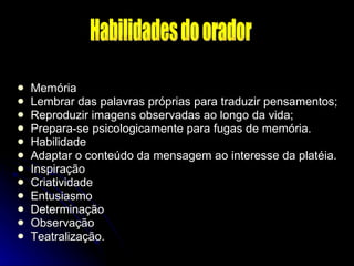 Memória Lembrar das palavras próprias para traduzir pensamentos; Reproduzir imagens observadas ao longo da vida; Prepara-se psicologicamente para fugas de memória. Habilidade Adaptar o conteúdo da mensagem ao interesse da platéia. Inspiração Criatividade Entusiasmo Determinação Observação Teatralização. Habilidades do orador 
