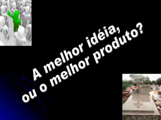 A melhor idéia, ou o melhor produto? 