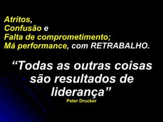 Atritos ,  Confusão  e Falta de comprometimento;   Má performance , com RETRABALHO.  “ Todas as outras coisas são resultados de liderança”   Peter Drucker 
