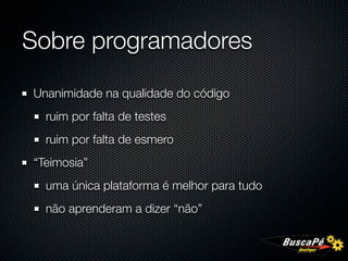Sobre programadores

Unanimidade na qualidade do código
  ruim por falta de testes
  ruim por falta de esmero
“Teimosia”
  uma única plataforma é melhor para tudo
  não aprenderam a dizer “não”
 