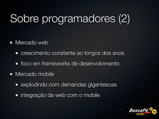 Sobre programadores (2)

Mercado web
  crescimento constante ao longos dos anos
  foco em frameworks de desenvolvimento
Mercado mobile
  explodindo com demandas gigantescas
  integração da web com o mobile
 