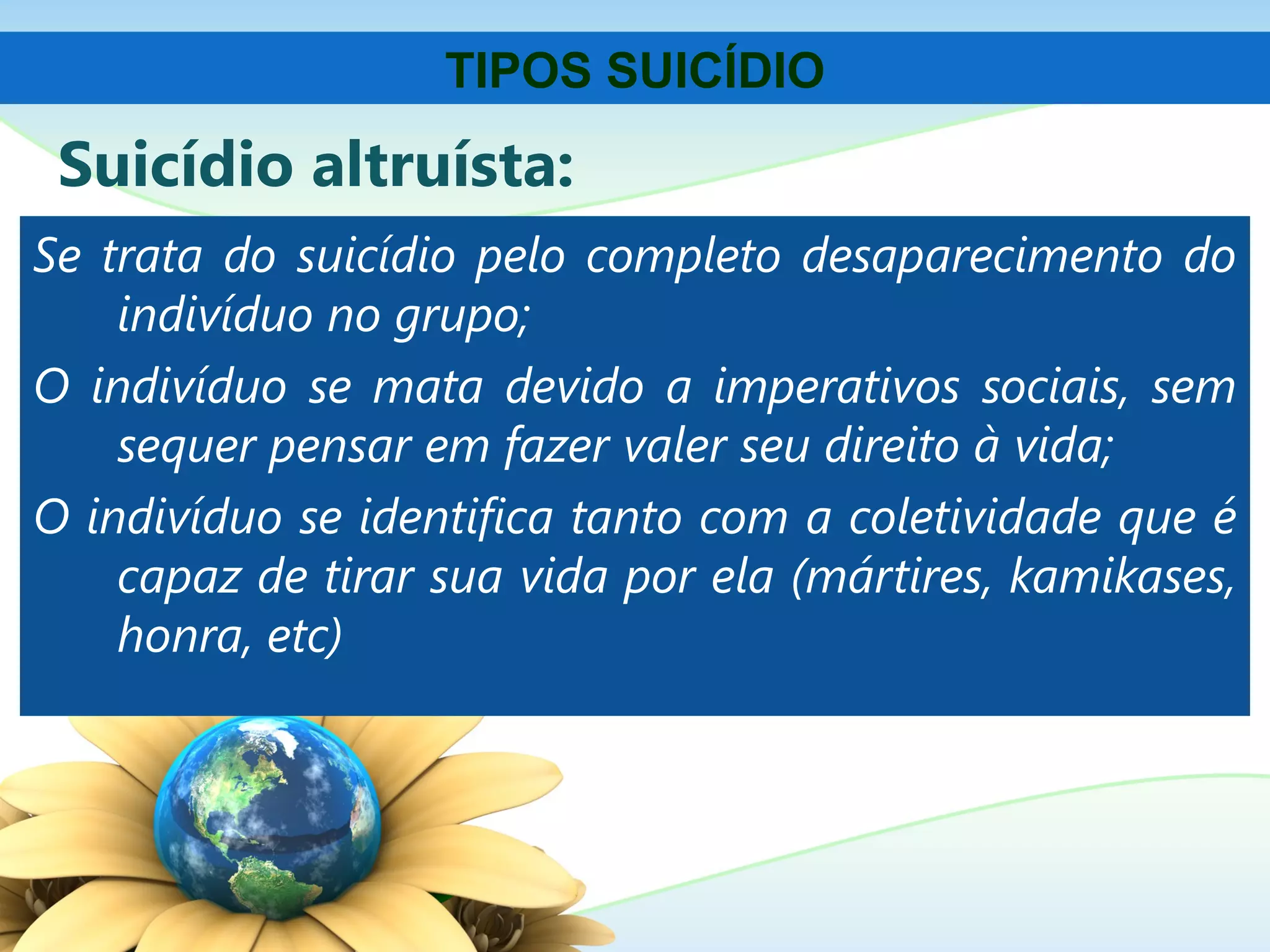Suicídio altruísta:
Se trata do suicídio pelo completo desaparecimento do
indivíduo no grupo;
O indivíduo se mata devido a imperativos sociais, sem
sequer pensar em fazer valer seu direito à vida;
O indivíduo se identifica tanto com a coletividade que é
capaz de tirar sua vida por ela (mártires, kamikases,
honra, etc)
TIPOS SUICÍDIO
 