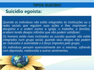 Suicídio egoísta:
Quando os indivíduos não estão integrados às instituições ou a
redes sociais que regulam suas ações e lhes imprimam a
disciplina e a ordem (como a igreja, o trabalho, a família),
acabam tendo desejos infinitos que não podem satisfazer;
Os homens estão mais inclinados ao suicídio quando não estão
integrados num grupo social, quando seus desejos não podem
ser reduzidos à autoridade e à força impostos pelo grupo;
Os indivíduos pensam essencialmente em si mesmos, sofrendo
com depressão, melancolia e outros sentimentos.
TIPOS SUICÍDIO
 