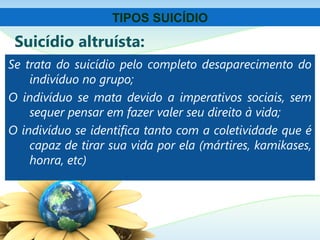 Suicídio altruísta:
Se trata do suicídio pelo completo desaparecimento do
indivíduo no grupo;
O indivíduo se mata devido a imperativos sociais, sem
sequer pensar em fazer valer seu direito à vida;
O indivíduo se identifica tanto com a coletividade que é
capaz de tirar sua vida por ela (mártires, kamikases,
honra, etc)
TIPOS SUICÍDIO
 