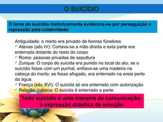 Todo suicídio é uma maneira de comunicação:
a expressão drástica de emoção
Antiguidade: o morto era privado de honras fúnebres
 Atenas (séc IV): Cortava-se a mão direita e esta parte era
enterrada distante do resto do corpo
 Roma: pessoas privadas de sepultura
 Zurique: O corpo do suicida era punido no local do ato; se o
suicídio fosse com um punhal, enfiava-se uma madeira na
cabeça do morto; se fosse afogado, era enterrado na areia perto
da água.
 França (séc XVI): O suicida só era enterrado com autorização
 Religião Judaica: O suicida é enterrado a parte.
O tema do suicídio historicamente evidencia-se por perseguição e
repressão pela coletividade:
O SUICÍDIO
 